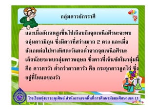 กลุ่มดาวจักรราศี
และเมือสังเกตสูงขึนไปเกือบถึงจุดเหนือศีรษะจะพบ
กลุ่มดาวมิถุน ซึงมีดาวทีสว่างมาก 2 ดวง และเมือ
สังเกตต่อไปทางทิศตะวันตกตําจากจุดเหนือศีรษะ
เล็กน้อยจะพบกลุ่มดาวพฤษภ ซึงดาวทีเห็นชัดในกลุ่มนี
1313โรงเรียนทุ่งยาวผดุงศิษย์ สํานักงานเขตพืนทีการศึกษามัธยมศึกษาโรงเรียนทุ่งยาวผดุงศิษย์ สํานักงานเขตพืนทีการศึกษามัธยมศึกษาเขตเขต 1313
สังเกตต่อไปทางทิศตะวันตกตําจากจุดเหนือศีรษะ
เล็กน้อยจะพบกลุ่มดาวพฤษภ ซึงดาวทีเห็นชัดในกลุ่มนี
คือ ดาวตาวัว ตํากว่าดาวตาวัว คือ กระจุกดาวลูกไก่ ซึง
อยู่ทีโหนกของวัว
 
