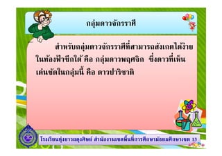 กลุ่มดาวจักรราศี
สําหรับกลุ่มดาวจักรราศีทีสามารถสังเกตได้ง่าย
ในท้องฟ้ าซีกใต้ คือ กลุ่มดาวพฤศจิก ซึงดาวทีเห็น
เด่นชัดในกลุ่มนี คือ ดาวปาริชาติ
1313โรงเรียนทุ่งยาวผดุงศิษย์ สํานักงานเขตพืนทีการศึกษามัธยมศึกษาโรงเรียนทุ่งยาวผดุงศิษย์ สํานักงานเขตพืนทีการศึกษามัธยมศึกษาเขตเขต 1313
เด่นชัดในกลุ่มนี คือ ดาวปาริชาติ
 