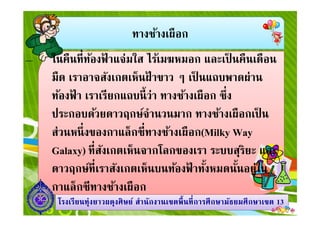 ทางช้างเผือก
ในคืนทีท้องฟ้ าแจ่มใส ไร้เมฆหมอก และเป็ นคืนเดือน
มืด เราอาจสังเกตเห็นฝ้ าขาว ๆ เป็ นแถบพาดผ่าน
ท้องฟ้ า เราเรียกแถบนีว่า ทางช้างเผือก ซึง
ประกอบด้วยดาวฤกษ์จํานวนมาก ทางช้างเผือกเป็ น
1313โรงเรียนทุ่งยาวผดุงศิษย์ สํานักงานเขตพืนทีการศึกษามัธยมศึกษาโรงเรียนทุ่งยาวผดุงศิษย์ สํานักงานเขตพืนทีการศึกษามัธยมศึกษาเขตเขต 1313
ประกอบด้วยดาวฤกษ์จํานวนมาก ทางช้างเผือกเป็ น
ส่วนหนึงของกาแล็กซีทางช้างเผือก(Milky Way
Galaxy) ทีสังเกตเห็นจากโลกของเรา ระบบสุริยะ และ
ดาวฤกษ์ทีเราสังเกตเห็นบนท้องฟ้ าทังหมดนันอยู่ใน
กาแล็กซีทางช้างเผือก
 