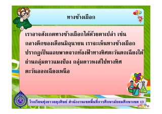 ทางช้างเผือก
เราอาจสังเกตทางช้างเผือกได้ด้วยตาเปล่า เช่น
กลางดึกของเดือนมิถุนายน เราจะเห็นทางช้างเผือก
ปรากฏเป็ นแถบพาดจากท้องฟ้ าทางทิศตะวันตกเฉียงใต้
1313โรงเรียนทุ่งยาวผดุงศิษย์ สํานักงานเขตพืนทีการศึกษามัธยมศึกษาโรงเรียนทุ่งยาวผดุงศิษย์ สํานักงานเขตพืนทีการศึกษามัธยมศึกษาเขตเขต 1313
ปรากฏเป็ นแถบพาดจากท้องฟ้ าทางทิศตะวันตกเฉียงใต้
ผ่านกลุ่มดาวแมงป่ อง กลุ่มดาวหงส์ไปทางทิศ
ตะวันออกเฉียงเหนือ
 