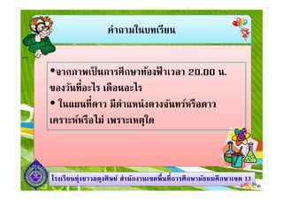 คําถามในบทเรียน
จากภาพเป็ นการศึกษาท้องฟ้ าเวลา 20.00 น.
ของวันทีอะไร เดือนอะไร
ในแผนทีดาว มีตําแหน่งดวงจันทร์หรือดาว
1313โรงเรียนทุ่งยาวผดุงศิษย์ สํานักงานเขตพืนทีการศึกษามัธยมศึกษาโรงเรียนทุ่งยาวผดุงศิษย์ สํานักงานเขตพืนทีการศึกษามัธยมศึกษาเขตเขต 1313
ในแผนทีดาว มีตําแหน่งดวงจันทร์หรือดาว
เคราะห์หรือไม่ เพราะเหตุใด
 