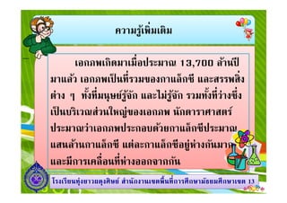 ความรู้เพิมเติม
เอกภพเกิดมาเมือประมาณ 13,700 ล้านปี
มาแล้ว เอกภพเป็ นทีรวมของกาแล็กซี และสรรพสิง
ต่าง ๆ ทังทีมนุษย์รู้จัก และไม่รู้จัก รวมทังทีว่างซึง
1313โรงเรียนทุ่งยาวผดุงศิษย์ สํานักงานเขตพืนทีการศึกษามัธยมศึกษาโรงเรียนทุ่งยาวผดุงศิษย์ สํานักงานเขตพืนทีการศึกษามัธยมศึกษาเขตเขต 1313
ต่าง ๆ ทังทีมนุษย์รู้จัก และไม่รู้จัก รวมทังทีว่างซึง
เป็ นบริเวณส่วนใหญ่ของเอกภพ นักดาราศาสตร์
ประมาณว่าเอกภพประกอบด้วยกาแล็กซีประมาณ
แสนล้านกาแล็กซี แต่ละกาแล็กซีอยู่ห่างกันมาก
และมีการเคลือนทีห่างออกจากกัน
 