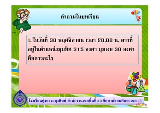คําถามในบทเรียน
1. ในวันที 30 พฤศจิกายน เวลา 20.00 น. ดาวที
อยู่ในตําแหน่งมุมทิศ 315 องศา มุมเงย 30 องศา
คือดาวอะไร
1313โรงเรียนทุ่งยาวผดุงศิษย์ สํานักงานเขตพืนทีการศึกษามัธยมศึกษาโรงเรียนทุ่งยาวผดุงศิษย์ สํานักงานเขตพืนทีการศึกษามัธยมศึกษาเขตเขต 1313
คือดาวอะไร
 