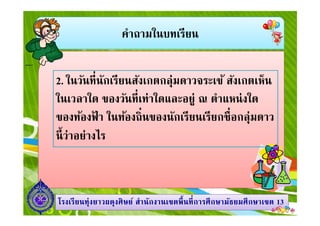 คําถามในบทเรียน
2. ในวันทีนักเรียนสังเกตกลุ่มดาวจระเข้ สังเกตเห็น
ในเวลาใด ของวันทีเท่าใดและอยู่ ณ ตําแหน่งใด
ของท้องฟ้ า ในท้องถินของนักเรียนเรียกชือกลุ่มดาว
1313โรงเรียนทุ่งยาวผดุงศิษย์ สํานักงานเขตพืนทีการศึกษามัธยมศึกษาโรงเรียนทุ่งยาวผดุงศิษย์ สํานักงานเขตพืนทีการศึกษามัธยมศึกษาเขตเขต 1313
ของท้องฟ้ า ในท้องถินของนักเรียนเรียกชือกลุ่มดาว
นีว่าอย่างไร
 