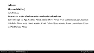 Syllabus
Module-1(16Hrs)
Early Cultures
Architecture as part of culture-understanding the early cultures
Paleolithic age, Ice Age, Neolithic Period-Apollo II Cave-Africa, Wadi Kubbaniyain-Egypt, Pachmari
Hills-India, Monte Verde -South America, Clovis Culture-North America, Jomon culture-Japan, Eynan
and Ain Mallaha- Africa
History of Architecture MODULE 1(Year 1) By Anjith Augustine
 