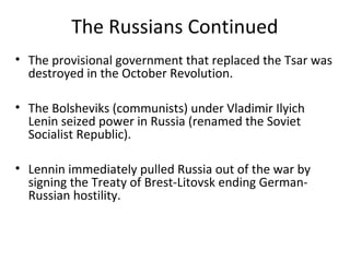 The Russians Continued
• The provisional government that replaced the Tsar was
destroyed in the October Revolution.
• The Bolsheviks (communists) under Vladimir Ilyich
Lenin seized power in Russia (renamed the Soviet
Socialist Republic).
• Lennin immediately pulled Russia out of the war by
signing the Treaty of Brest-Litovsk ending German-
Russian hostility.
 