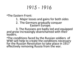 1915 - 1916
•The Eastern Front:
1. Major losses and gains for both sides
2. The Germans gradually conquer
Eastern Europe.
3. The Russians are badly led and equipped
and grow increasingly disenchanted with their
leaders.
•The conditions faced by the Russian soldiers of
WWI will help to create the conditions necessary
for the Russian Revolution to take place in 1917
effectively removing Russia from the war.
 