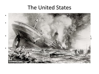 The United States
• Russia’s surrender was balanced by the US entering the war.
• The sinking of the Lusitainia in (May 7, 1915) by a German submarine attack
was used by President Woodrow Wilson to rally the public support he
needed to declare war against the Germans.
• The real catalyst to the Americans joining the war effort was a secret plan
the Germans were hatching with Mexico to support a Mexican invasion of
the US if Germany won the war (Zimmerman Telegraph).
• The US chose not to send troops immediately upon their entrance to the
war, however they did act as an arsenal for the allies.
 