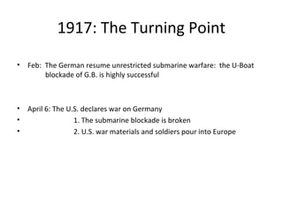 1917: The Turning Point
• Feb: The German resume unrestricted submarine warfare: the U-Boat
blockade of G.B. is highly successful
• April 6: The U.S. declares war on Germany
• 1. The submarine blockade is broken
• 2. U.S. war materials and soldiers pour into Europe
 