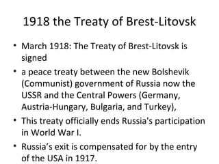 1918 the Treaty of Brest-Litovsk
• March 1918: The Treaty of Brest-Litovsk is
signed
• a peace treaty between the new Bolshevik
(Communist) government of Russia now the
USSR and the Central Powers (Germany,
Austria-Hungary, Bulgaria, and Turkey),
• This treaty officially ends Russia's participation
in World War I.
• Russia’s exit is compensated for by the entry
of the USA in 1917.
 