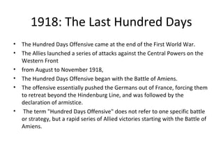 1918: The Last Hundred Days
• The Hundred Days Offensive came at the end of the First World War.
• The Allies launched a series of attacks against the Central Powers on the
Western Front
• from August to November 1918,
• The Hundred Days Offensive began with the Battle of Amiens.
• The offensive essentially pushed the Germans out of France, forcing them
to retreat beyond the Hindenburg Line, and was followed by the
declaration of armistice.
• The term "Hundred Days Offensive" does not refer to one specific battle
or strategy, but a rapid series of Allied victories starting with the Battle of
Amiens.
 