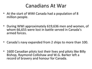 Canadians At War
• At the start of WWI Canada had a population of 8
million people.
• During WWI approximately 619,636 men and women, of
whom 66,655 were lost in battle served in Canada’s
armed forces.
• Canada’s navy expanded from 2 ships to more than 100.
• 1600 Canadian pilots lost their lives and pilots like Billy
Bishop, Raymond Collishaw and W.G. Barker left a
record of bravery and honour for Canada.
 