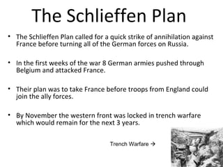 The Schlieffen Plan
• The Schlieffen Plan called for a quick strike of annihilation against
France before turning all of the German forces on Russia.
• In the first weeks of the war 8 German armies pushed through
Belgium and attacked France.
• Their plan was to take France before troops from England could
join the ally forces.
• By November the western front was locked in trench warfare
which would remain for the next 3 years.
Trench Warfare 
 
