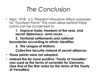 The Conclusion
• Sept. 1918: U.S. President Woodrow Wilson proposes
his “Fourteen Points” The main ideas behind these
points can be condensed to
1. Improve trade, freedom of the seas, end
secret diplomacy, arms races, . . .
2. Territorial settlements and national
boundaries according to ethnic identities
3. The League of Nations:
Collective Security instead of secret alliances
• These points were not adopted.
• Instead the far more punitive “Treaty of Versailles”
was used as the terms of surrender for Germany.
(See End of the War notes for the terms of the Treaty
of Versailles)
 