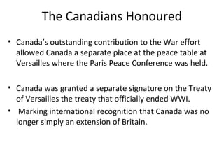 The Canadians Honoured
• Canada’s outstanding contribution to the War effort
allowed Canada a separate place at the peace table at
Versailles where the Paris Peace Conference was held.
• Canada was granted a separate signature on the Treaty
of Versailles the treaty that officially ended WWI.
• Marking international recognition that Canada was no
longer simply an extension of Britain.
 