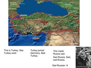 This is Turkey. See
Turkey exist.
Turkey joined
Germany. Bad
Turkey.
This made
Russia sad.
Sad Russia. Sad,
sad Russia.
Sad Russian 
 