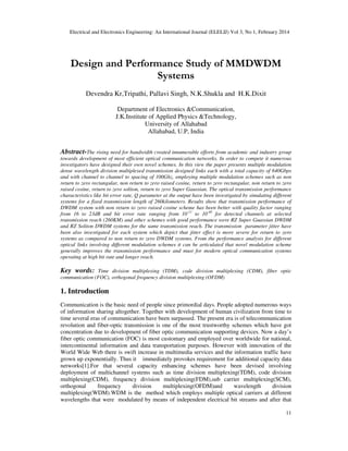 Electrical and Electronics Engineering: An International Journal (ELELIJ) Vol 3, No 1, February 2014
11
Design and Performance Study of MMDWDM
Systems
Devendra Kr,Tripathi, Pallavi Singh, N.K.Shukla and H.K.Dixit
Department of Electronics &Communication,
J.K.Institute of Applied Physics &Technology,
University of Allahabad
Allahabad, U.P, India
Abstract-The rising need for bandwidth created innumerable efforts from academic and industry group
towards development of most efficient optical communication networks. In order to compete it numerous
investigators have designed their own novel schemes. In this view the paper presents multiple modulation
dense wavelength division multiplexed transmission designed links each with a total capacity of 640Gbps
and with channel to channel to spacing of 100Ghz, employing multiple modulation schemes such as non
return to zero rectangular, non return to zero raised cosine, return to zero rectangular, non return to zero
raised cosine, return to zero soliton, return to zero Super Gaussian. The optical transmission performance
characteristics like bit error rate, Q parameter at the output have been investigated by simulating different
systems for a fixed transmission length of 260kilometers. Results show that transmission performance of
DWDM system with non return to zero raised cosine scheme has been better with quality factor ranging
from 16 to 23dB and bit error rate ranging from 10-11
to 10-40
for detected channels at selected
transmission reach (260KM) and other schemes with good performance were RZ Super Guassian DWDM
and RZ Soliton DWDM systems for the same transmission reach. The transmission parameter jitter have
been also investigated for each system which depict that jitter effect is more severe for return to zero
systems as compared to non return to zero DWDM systems. From the performance analysis for different
optical links involving different modulation schemes it can be articulated that novel modulation scheme
generally improves the transmission performance and must for modern optical communication systems
operating at high bit rate and longer reach.
Key words: Time division multiplexing (TDM), code division multiplexing (CDM), fiber optic
communication (FOC), orthogonal frequency division multiplexing (OFDM)
1. Introduction
Communication is the basic need of people since primordial days. People adopted numerous ways
of information sharing altogether. Together with development of human civilization from time to
time several eras of communication have been surpassed. The present era is of telecommunication
revolution and fiber-optic transmission is one of the most trustworthy schemes which have got
concentration due to development of fiber optic communication supporting devices. Now a day’s
fiber optic communication (FOC) is most customary and employed over worldwide for national,
intercontinental information and data transportation purposes. However with innovation of the
World Wide Web there is swift increase in multimedia services and the information traffic have
grown up exponentially. Thus it immediately provokes requirement for additional capacity data
networks[1].For that several capacity enhancing schemes have been devised involving
deployment of multichannel systems such as time division multiplexing(TDM), code division
multiplexing(CDM), frequency division multiplexing(FDM),sub carrier multiplexing(SCM),
orthogonal frequency division multiplexing(OFDM)and wavelength division
multiplexing(WDM).WDM is the method which employs multiple optical carriers at different
wavelengths that were modulated by means of independent electrical bit streams and after that
 