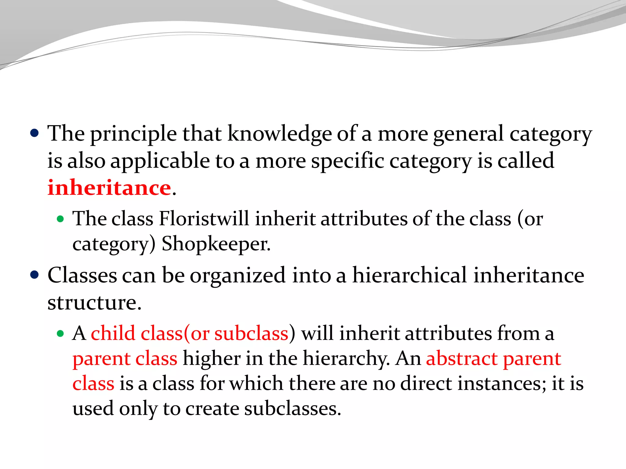  The principle that knowledge of a more general category
is also applicable to a more specific category is called
inheritance.
 The class Floristwill inherit attributes of the class (or
category) Shopkeeper.
 Classes can be organized into a hierarchical inheritance
structure.
 A child class(or subclass) will inherit attributes from a
parent class higher in the hierarchy. An abstract parent
class is a class for which there are no direct instances; it is
used only to create subclasses.
 