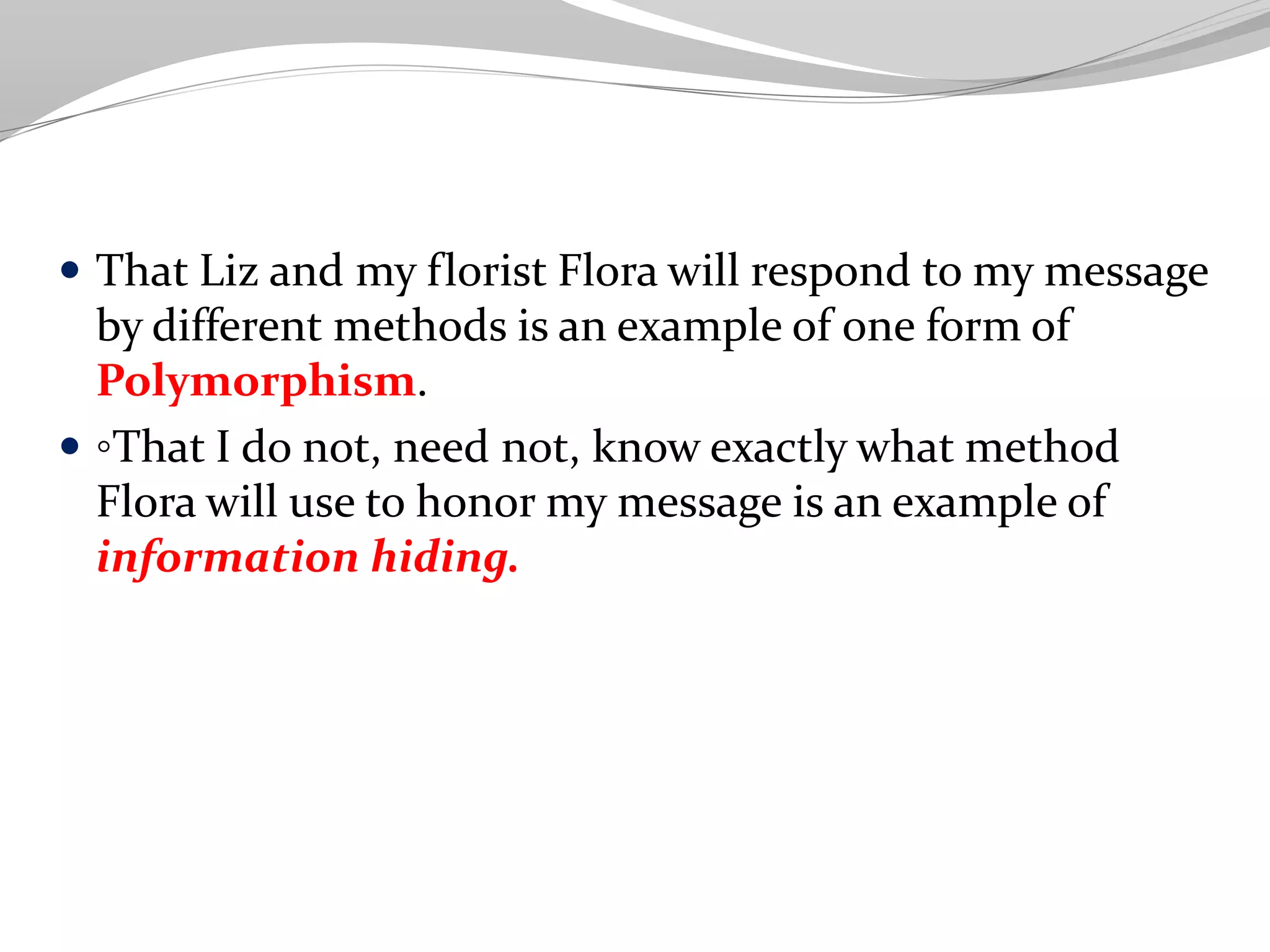  That Liz and my florist Flora will respond to my message
by different methods is an example of one form of
Polymorphism.
 ◦That I do not, need not, know exactly what method
Flora will use to honor my message is an example of
information hiding.
 