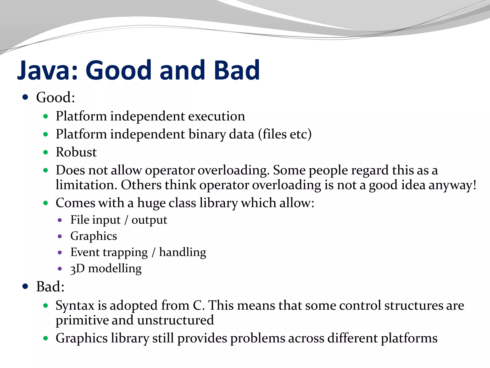 Java: Good and Bad
 Good:
 Platform independent execution
 Platform independent binary data (files etc)
 Robust
 Does not allow operator overloading. Some people regard this as a
limitation. Others think operator overloading is not a good idea anyway!
 Comes with a huge class library which allow:
 File input / output
 Graphics
 Event trapping / handling
 3D modelling
 Bad:
 Syntax is adopted from C. This means that some control structures are
primitive and unstructured
 Graphics library still provides problems across different platforms
 