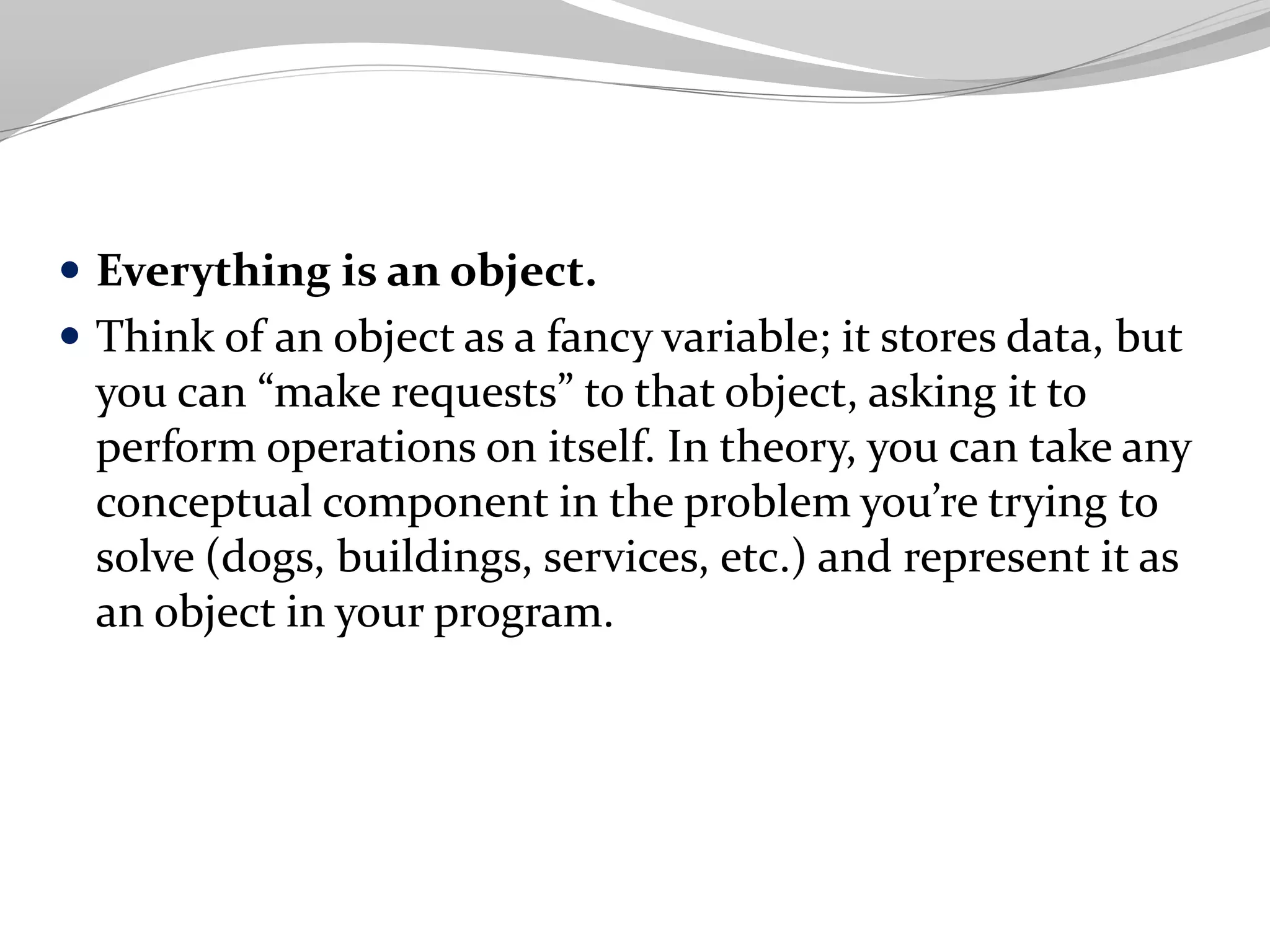  Everything is an object.
 Think of an object as a fancy variable; it stores data, but
you can “make requests” to that object, asking it to
perform operations on itself. In theory, you can take any
conceptual component in the problem you’re trying to
solve (dogs, buildings, services, etc.) and represent it as
an object in your program.
 