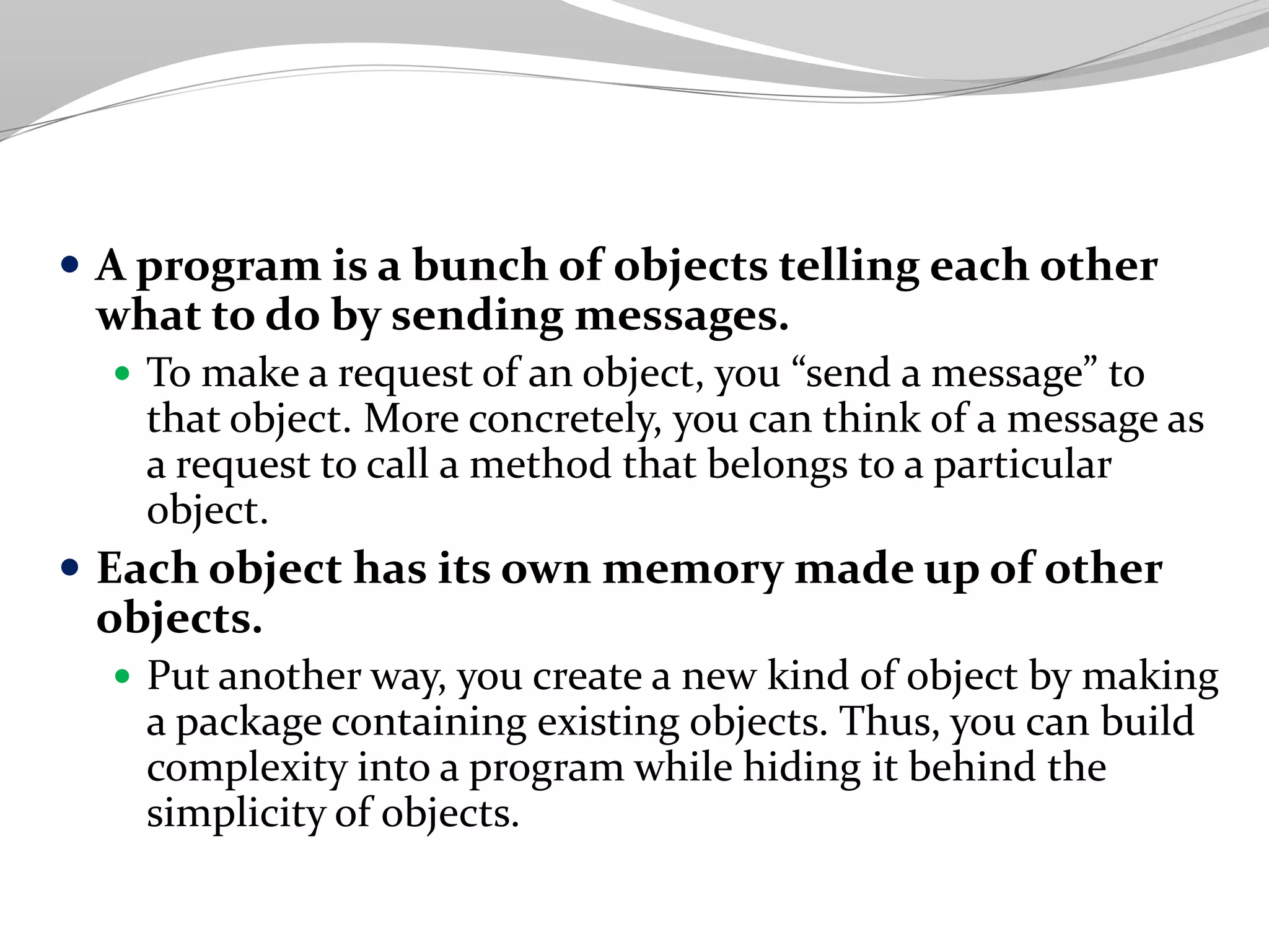 A program is a bunch of objects telling each other
what to do by sending messages.
 To make a request of an object, you “send a message” to
that object. More concretely, you can think of a message as
a request to call a method that belongs to a particular
object.
 Each object has its own memory made up of other
objects.
 Put another way, you create a new kind of object by making
a package containing existing objects. Thus, you can build
complexity into a program while hiding it behind the
simplicity of objects.
 