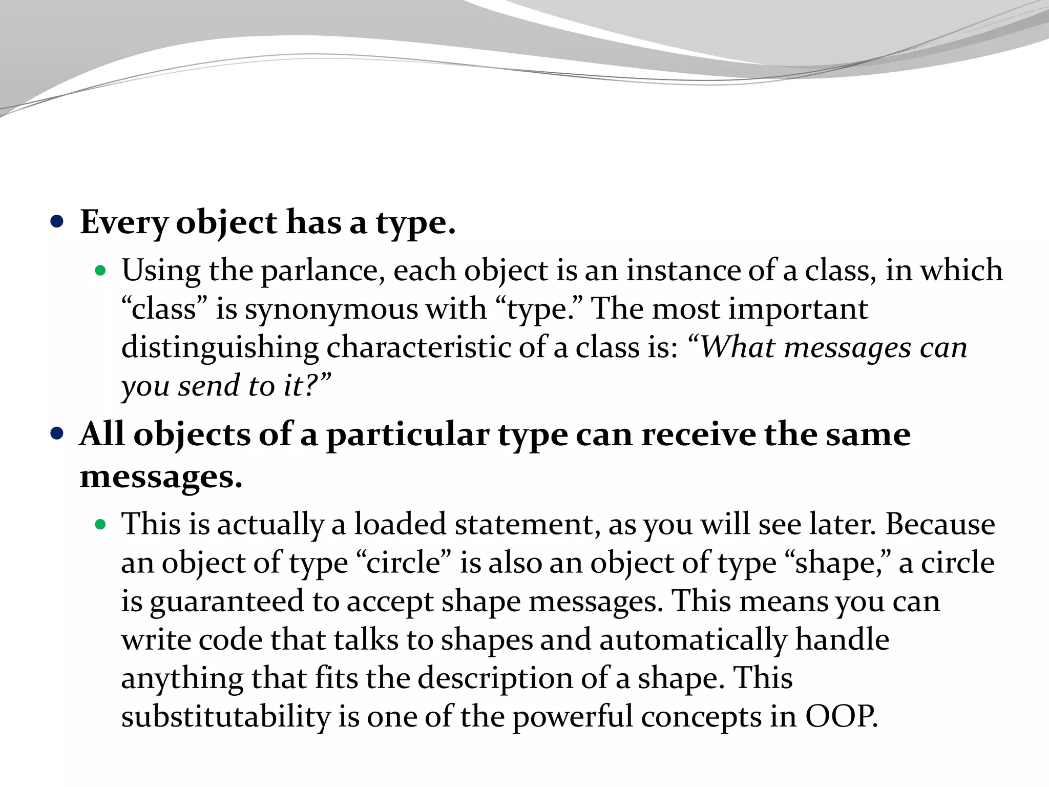  Every object has a type.
 Using the parlance, each object is an instance of a class, in which
“class” is synonymous with “type.” The most important
distinguishing characteristic of a class is: “What messages can
you send to it?”
 All objects of a particular type can receive the same
messages.
 This is actually a loaded statement, as you will see later. Because
an object of type “circle” is also an object of type “shape,” a circle
is guaranteed to accept shape messages. This means you can
write code that talks to shapes and automatically handle
anything that fits the description of a shape. This
substitutability is one of the powerful concepts in OOP.
 