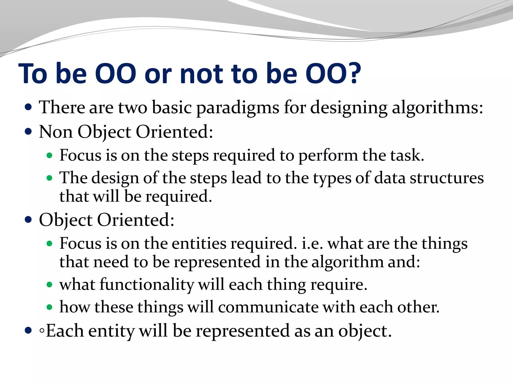 To be OO or not to be OO?
 There are two basic paradigms for designing algorithms:
 Non Object Oriented:
 Focus is on the steps required to perform the task.
 The design of the steps lead to the types of data structures
that will be required.
 Object Oriented:
 Focus is on the entities required. i.e. what are the things
that need to be represented in the algorithm and:
 what functionality will each thing require.
 how these things will communicate with each other.
 ◦Each entity will be represented as an object.
 