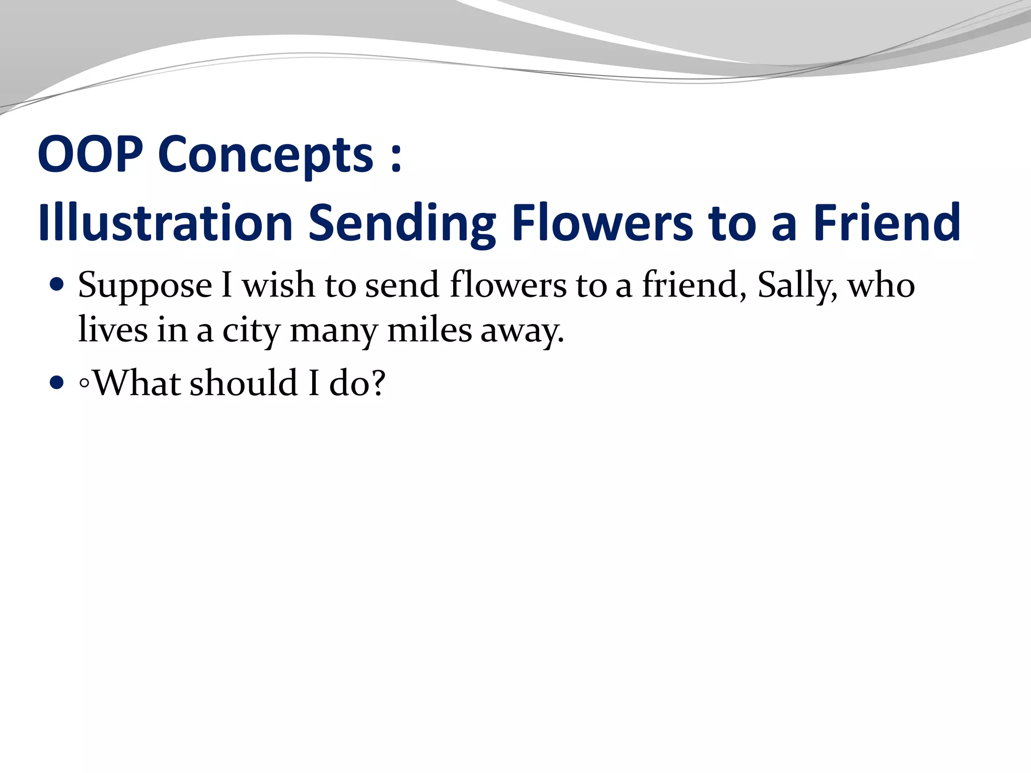 OOP Concepts :
Illustration Sending Flowers to a Friend
 Suppose I wish to send flowers to a friend, Sally, who
lives in a city many miles away.
 ◦What should I do?
 