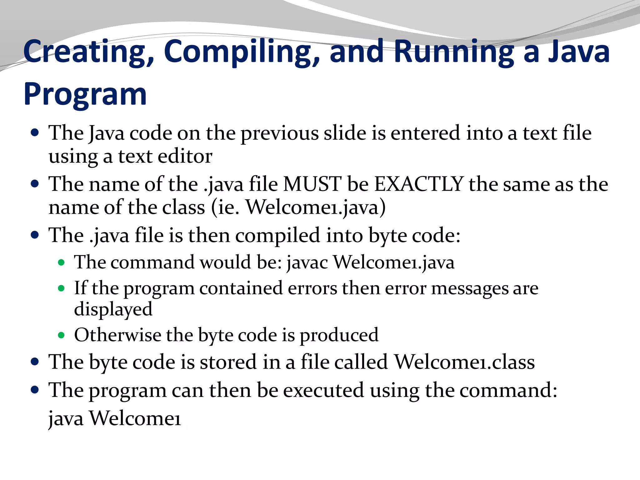 Creating, Compiling, and Running a Java
Program
 The Java code on the previous slide is entered into a text file
using a text editor
 The name of the .java file MUST be EXACTLY the same as the
name of the class (ie. Welcome1.java)
 The .java file is then compiled into byte code:
 The command would be: javac Welcome1.java
 If the program contained errors then error messages are
displayed
 Otherwise the byte code is produced
 The byte code is stored in a file called Welcome1.class
 The program can then be executed using the command:
java Welcome1
 