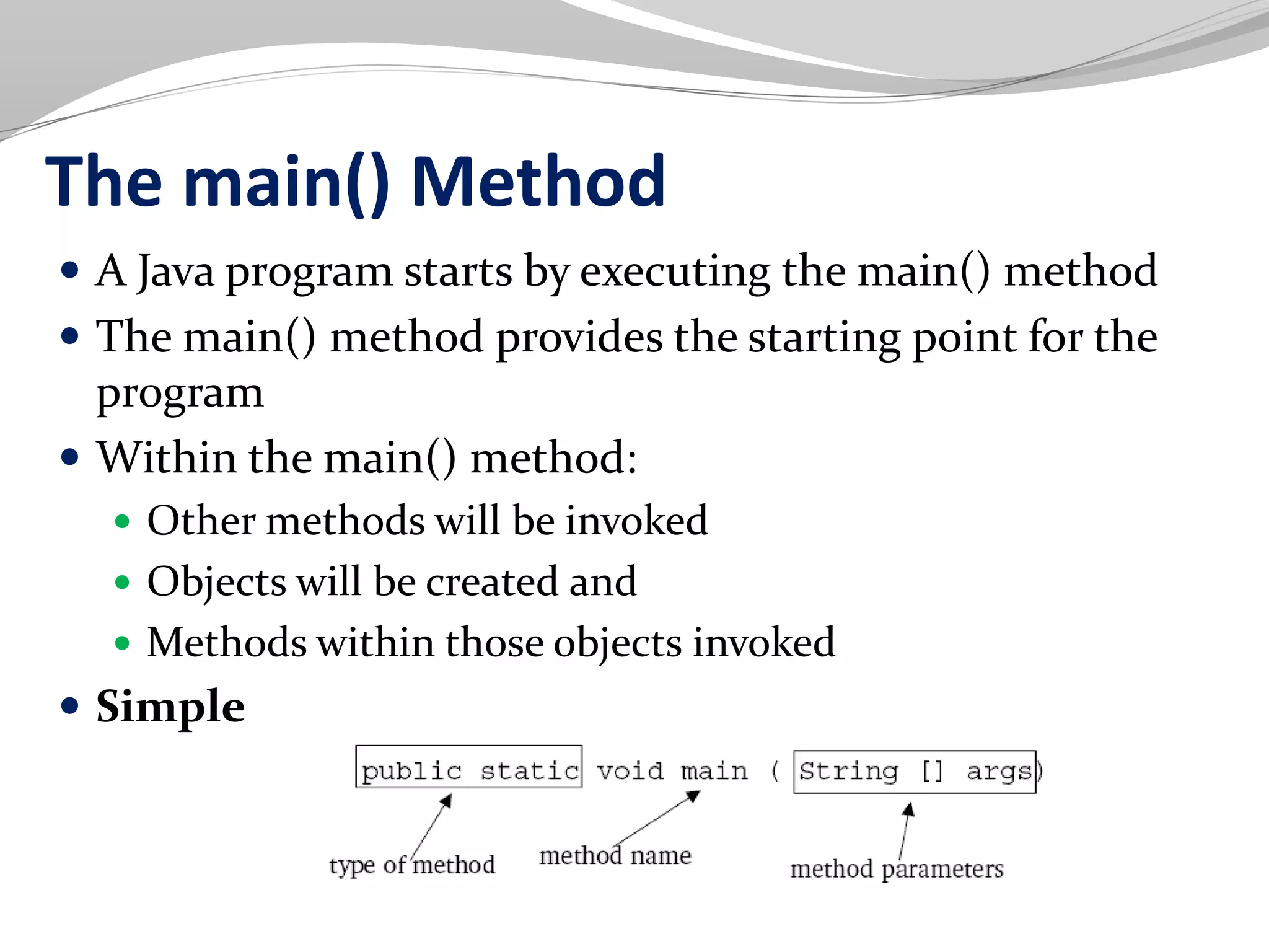 The main() Method
 A Java program starts by executing the main() method
 The main() method provides the starting point for the
program
 Within the main() method:
 Other methods will be invoked
 Objects will be created and
 Methods within those objects invoked
 Simple
 