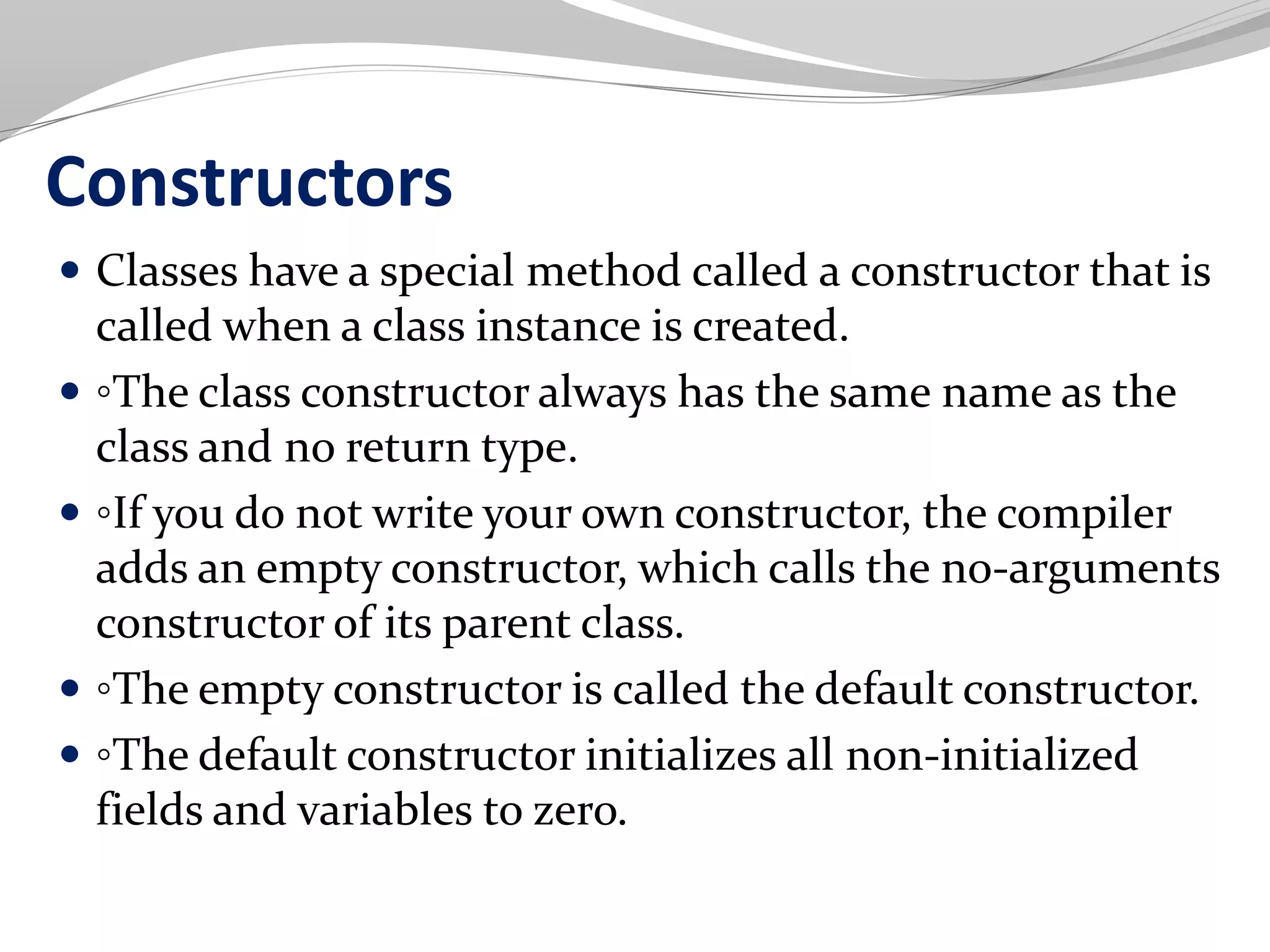Constructors
 Classes have a special method called a constructor that is
called when a class instance is created.
 ◦The class constructor always has the same name as the
class and no return type.
 ◦If you do not write your own constructor, the compiler
adds an empty constructor, which calls the no-arguments
constructor of its parent class.
 ◦The empty constructor is called the default constructor.
 ◦The default constructor initializes all non-initialized
fields and variables to zero.
 