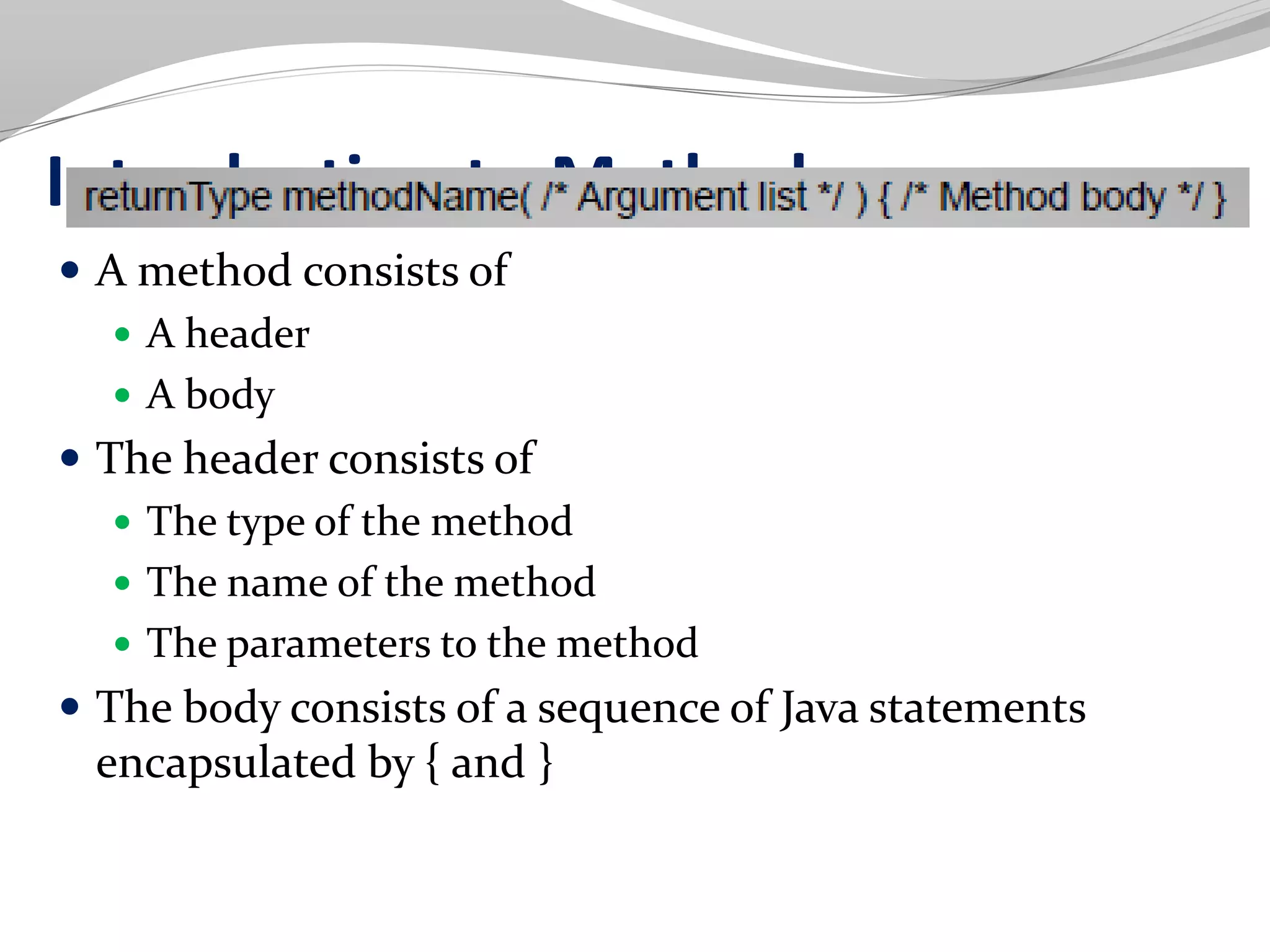 Introduction to Methods
 A method consists of
 A header
 A body
 The header consists of
 The type of the method
 The name of the method
 The parameters to the method
 The body consists of a sequence of Java statements
encapsulated by { and }
 