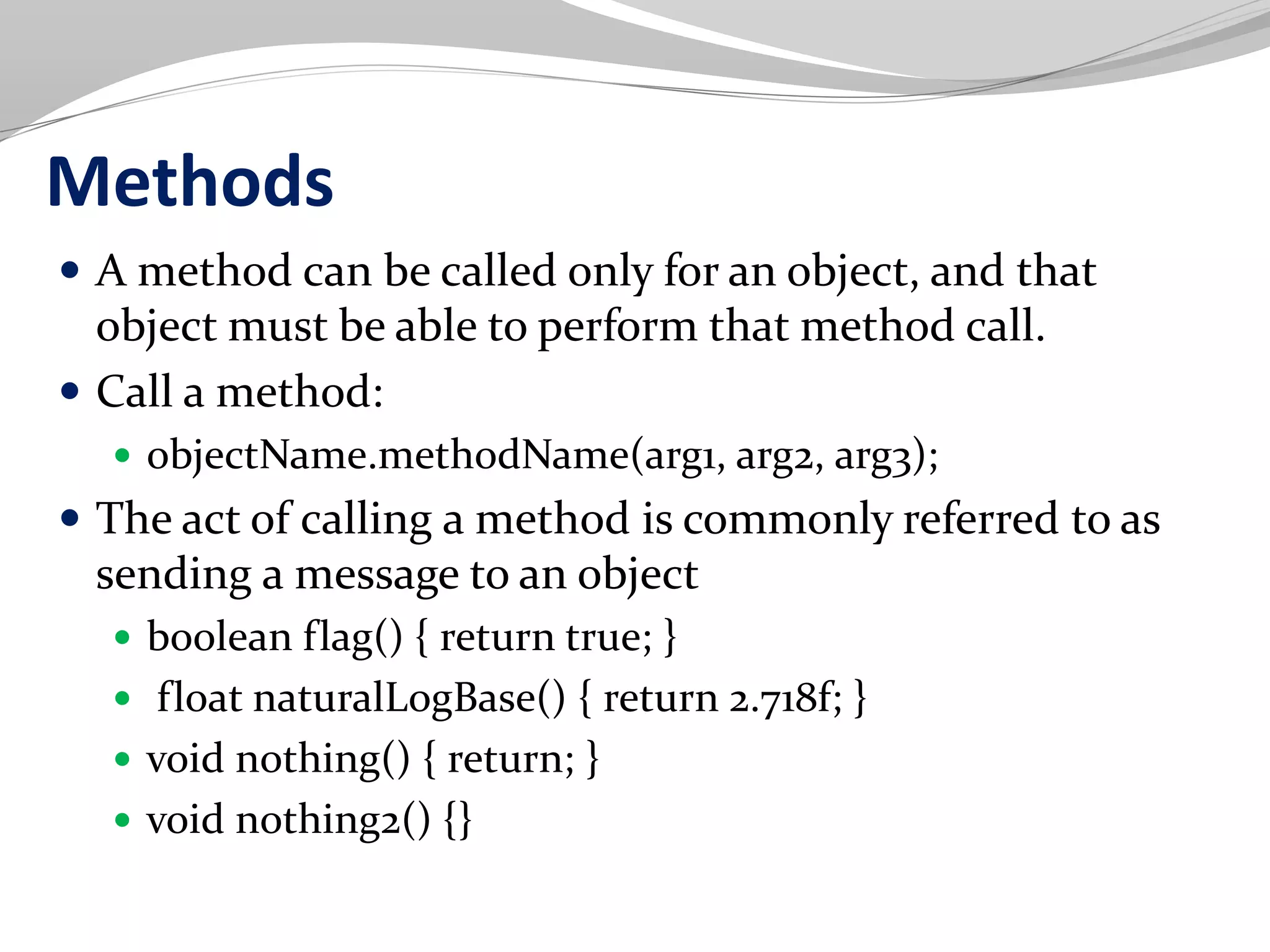 Methods
 A method can be called only for an object, and that
object must be able to perform that method call.
 Call a method:
 objectName.methodName(arg1, arg2, arg3);
 The act of calling a method is commonly referred to as
sending a message to an object
 boolean flag() { return true; }
 float naturalLogBase() { return 2.718f; }
 void nothing() { return; }
 void nothing2() {}
 