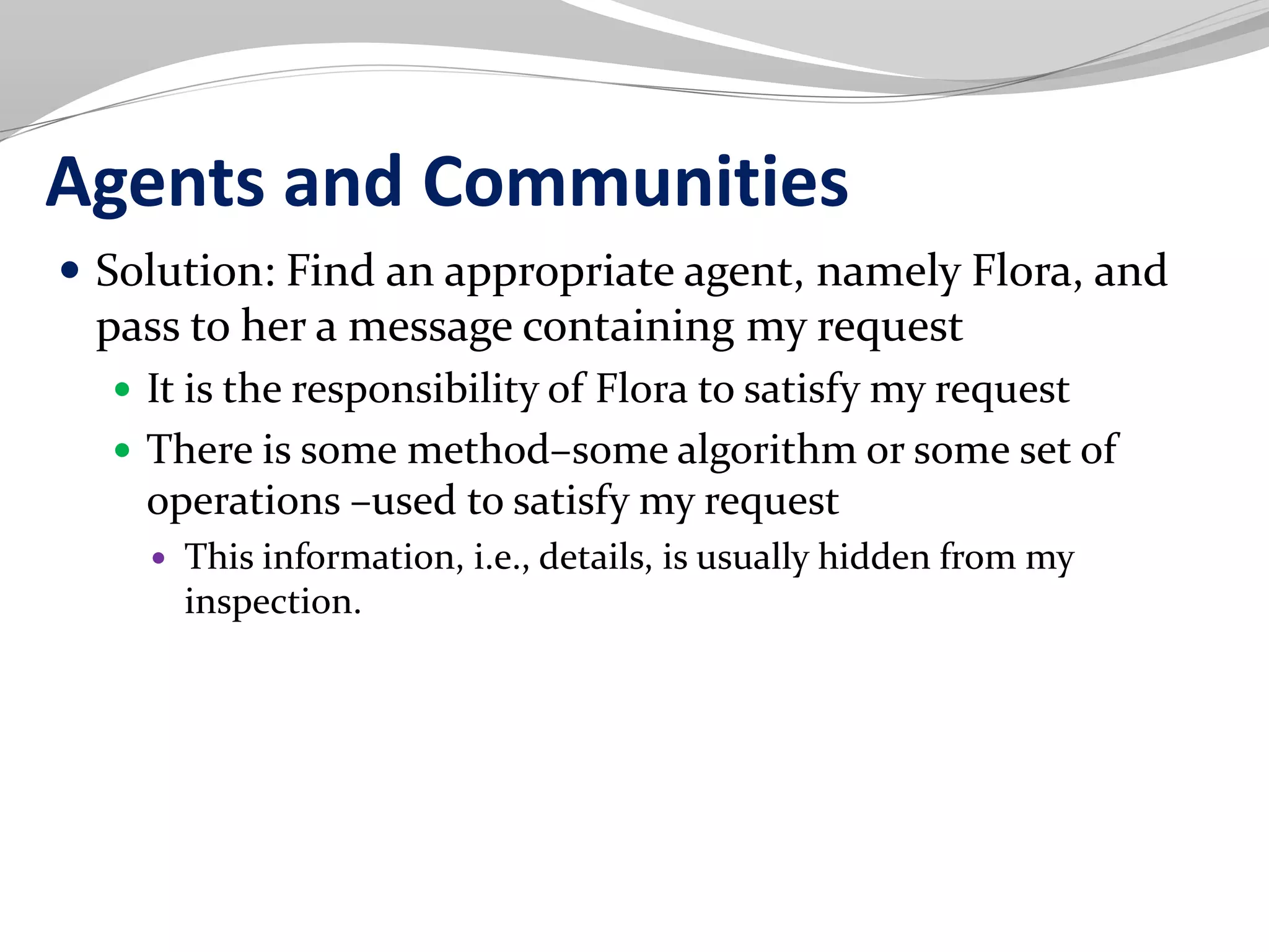 Agents and Communities
 Solution: Find an appropriate agent, namely Flora, and
pass to her a message containing my request
 It is the responsibility of Flora to satisfy my request
 There is some method–some algorithm or some set of
operations –used to satisfy my request
 This information, i.e., details, is usually hidden from my
inspection.
 