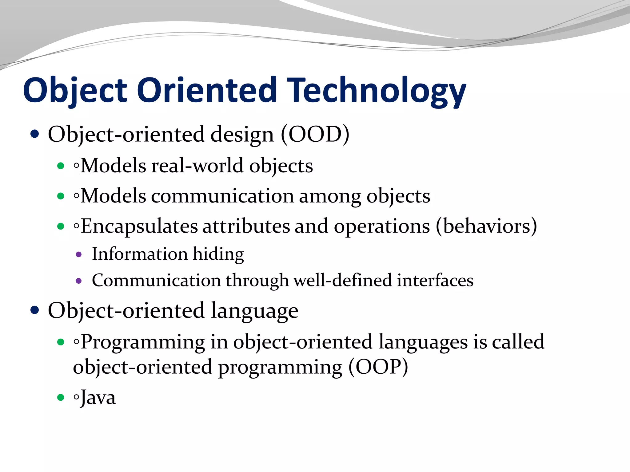Object Oriented Technology
 Object-oriented design (OOD)
 ◦Models real-world objects
 ◦Models communication among objects
 ◦Encapsulates attributes and operations (behaviors)
 Information hiding
 Communication through well-defined interfaces
 Object-oriented language
 ◦Programming in object-oriented languages is called
object-oriented programming (OOP)
 ◦Java
 