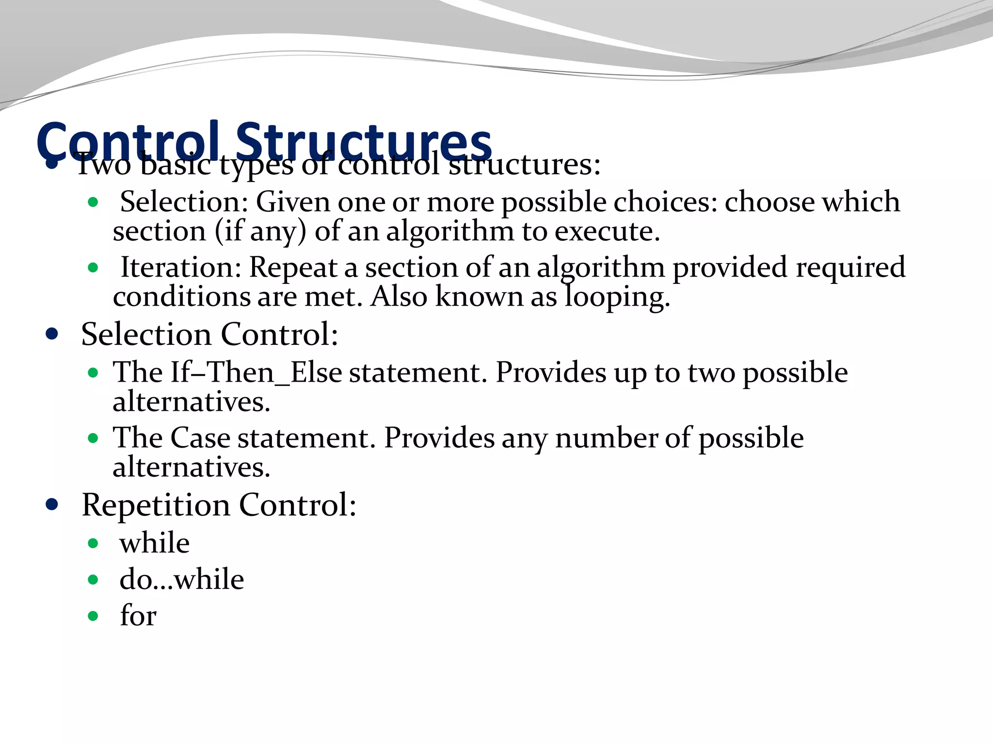 Control Structures Two basic types of control structures:
 Selection: Given one or more possible choices: choose which
section (if any) of an algorithm to execute.
 Iteration: Repeat a section of an algorithm provided required
conditions are met. Also known as looping.
 Selection Control:
 The If−Then_Else statement. Provides up to two possible
alternatives.
 The Case statement. Provides any number of possible
alternatives.
 Repetition Control:
 while
 do…while
 for
 