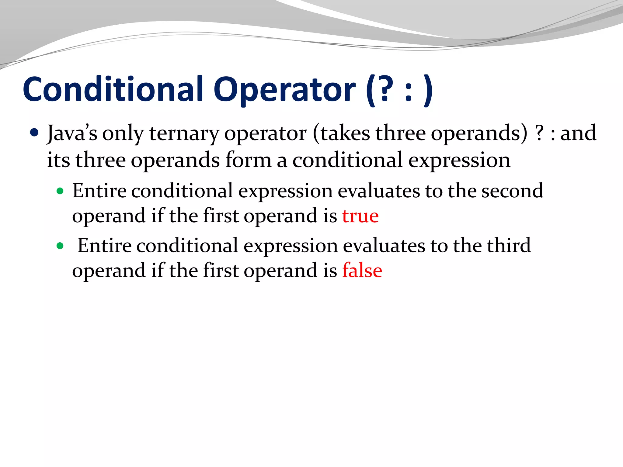 Conditional Operator (? : )
 Java’s only ternary operator (takes three operands) ? : and
its three operands form a conditional expression
 Entire conditional expression evaluates to the second
operand if the first operand is true
 Entire conditional expression evaluates to the third
operand if the first operand is false
 