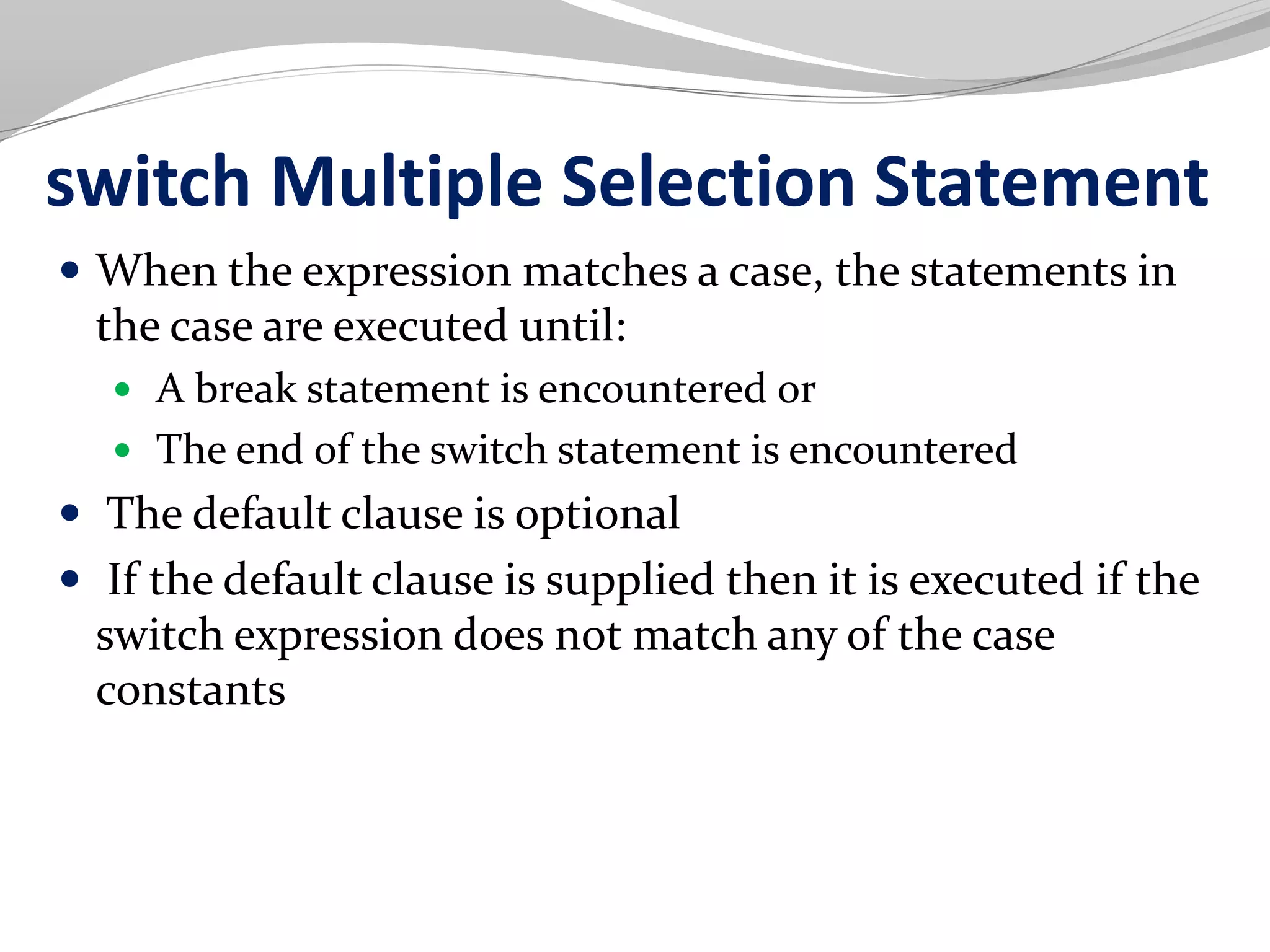 switch Multiple Selection Statement
 When the expression matches a case, the statements in
the case are executed until:
 A break statement is encountered or
 The end of the switch statement is encountered
 The default clause is optional
 If the default clause is supplied then it is executed if the
switch expression does not match any of the case
constants
 