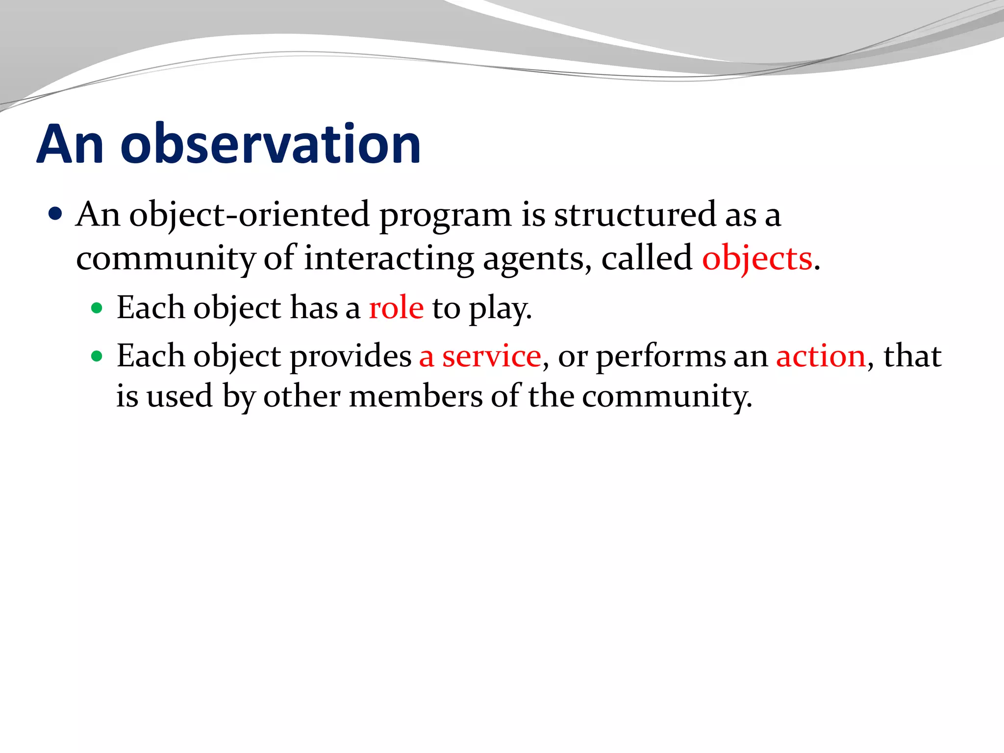 An observation
 An object-oriented program is structured as a
community of interacting agents, called objects.
 Each object has a role to play.
 Each object provides a service, or performs an action, that
is used by other members of the community.
 