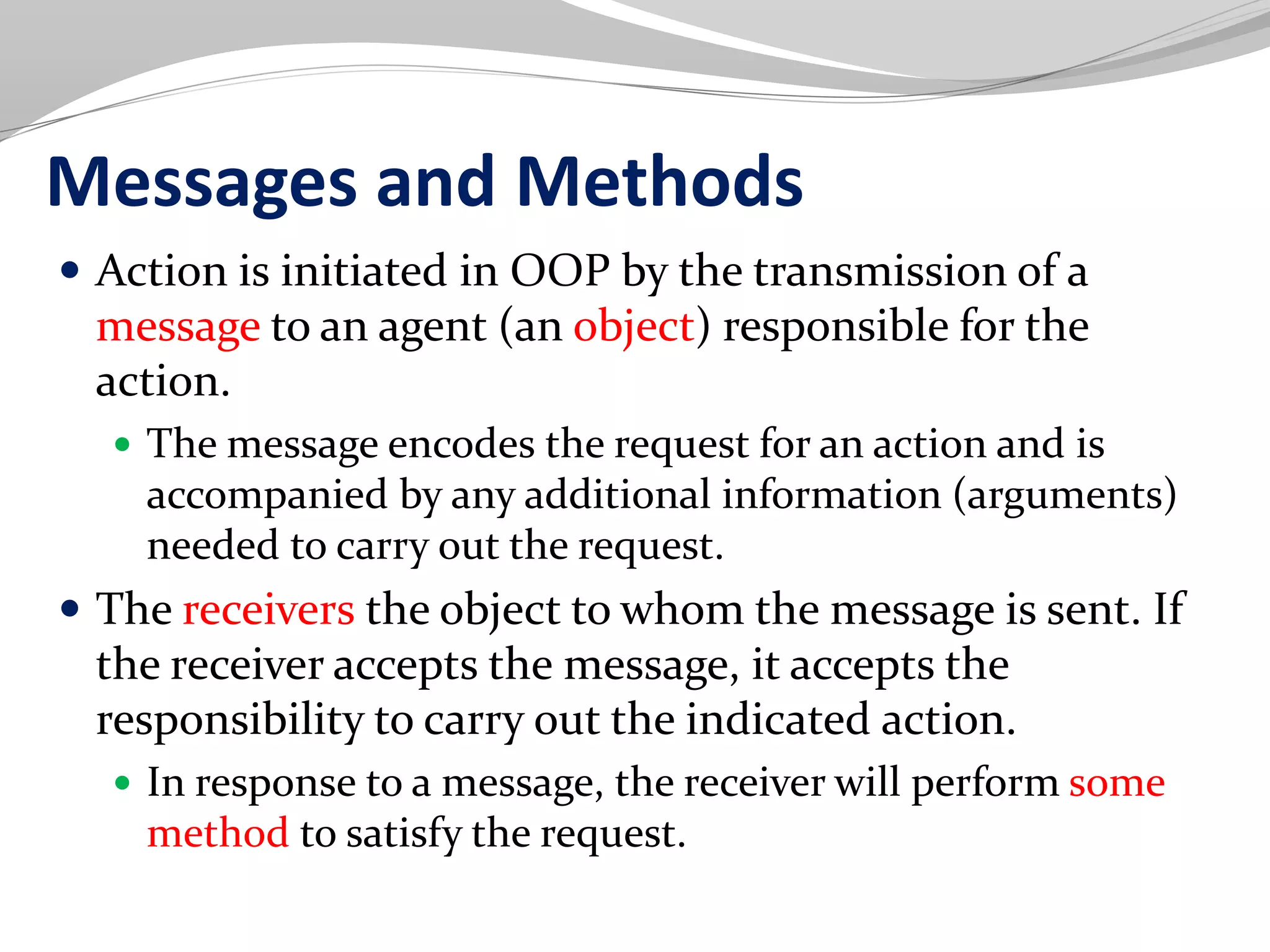 Messages and Methods
 Action is initiated in OOP by the transmission of a
message to an agent (an object) responsible for the
action.
 The message encodes the request for an action and is
accompanied by any additional information (arguments)
needed to carry out the request.
 The receivers the object to whom the message is sent. If
the receiver accepts the message, it accepts the
responsibility to carry out the indicated action.
 In response to a message, the receiver will perform some
method to satisfy the request.
 