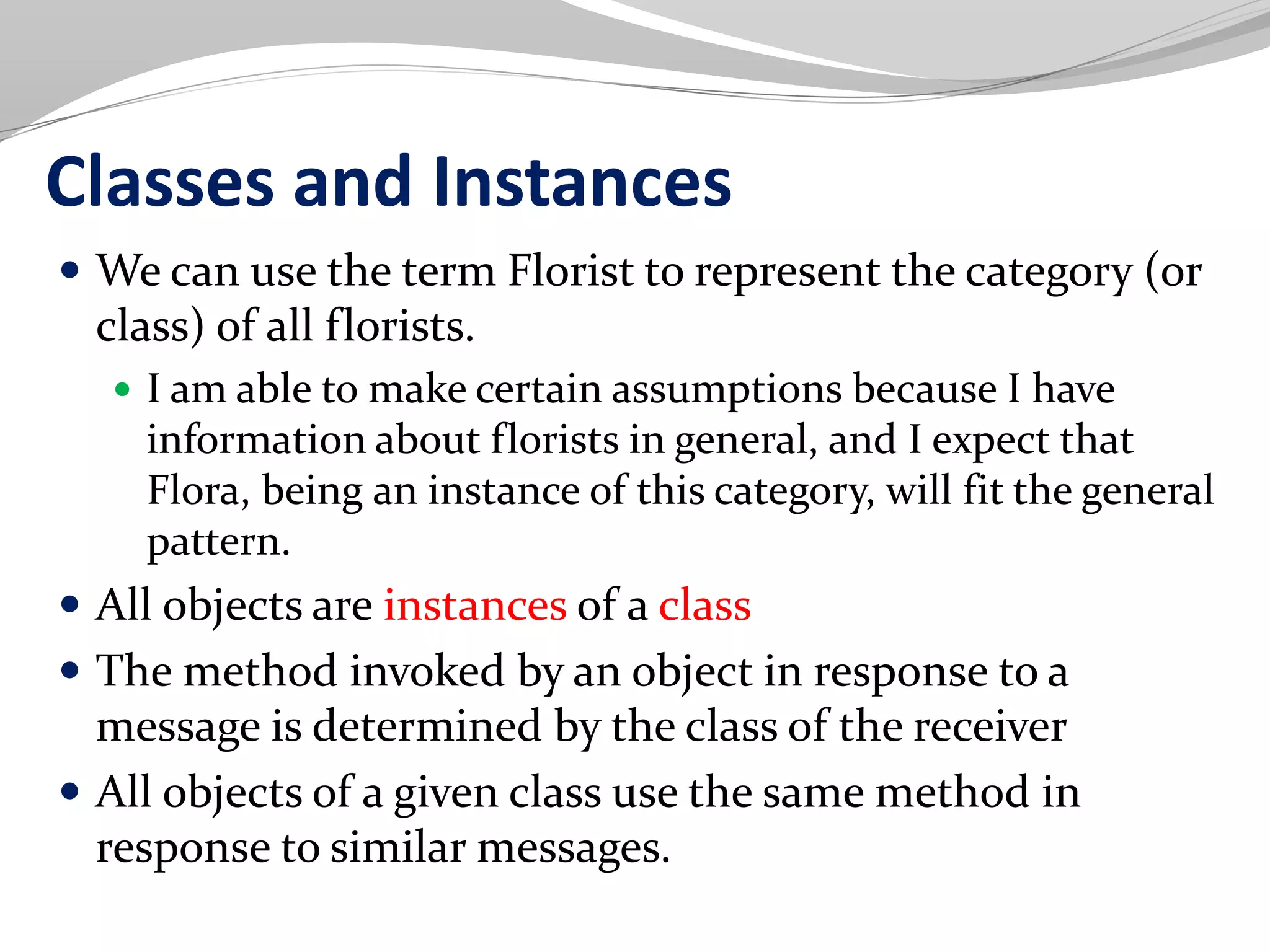 Classes and Instances
 We can use the term Florist to represent the category (or
class) of all florists.
 I am able to make certain assumptions because I have
information about florists in general, and I expect that
Flora, being an instance of this category, will fit the general
pattern.
 All objects are instances of a class
 The method invoked by an object in response to a
message is determined by the class of the receiver
 All objects of a given class use the same method in
response to similar messages.
 