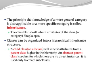  The principle that knowledge of a more general category
is also applicable to a more specific category is called
inheritance.
 The class Floristwill inherit attributes of the class (or
category) Shopkeeper.
 Classes can be organized into a hierarchical inheritance
structure.
 A child class(or subclass) will inherit attributes from a
parent class higher in the hierarchy. An abstract parent
class is a class for which there are no direct instances; it is
used only to create subclasses.
 