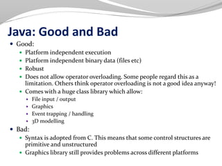 Java: Good and Bad
 Good:
 Platform independent execution
 Platform independent binary data (files etc)
 Robust
 Does not allow operator overloading. Some people regard this as a
limitation. Others think operator overloading is not a good idea anyway!
 Comes with a huge class library which allow:
 File input / output
 Graphics
 Event trapping / handling
 3D modelling
 Bad:
 Syntax is adopted from C. This means that some control structures are
primitive and unstructured
 Graphics library still provides problems across different platforms
 