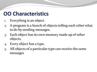OO Characteristics
1. Everything is an object.
2. A program is a bunch of objects telling each other what
to do by sending messages.
3. Each object has its own memory made up of other
objects.
4. Every object has a type.
5. All objects of a particular type can receive the same
messages
 