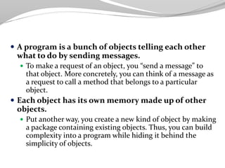  A program is a bunch of objects telling each other
what to do by sending messages.
 To make a request of an object, you “send a message” to
that object. More concretely, you can think of a message as
a request to call a method that belongs to a particular
object.
 Each object has its own memory made up of other
objects.
 Put another way, you create a new kind of object by making
a package containing existing objects. Thus, you can build
complexity into a program while hiding it behind the
simplicity of objects.
 