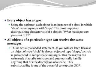  Every object has a type.
 Using the parlance, each object is an instance of a class, in which
“class” is synonymous with “type.” The most important
distinguishing characteristic of a class is: “What messages can
you send to it?”
 All objects of a particular type can receive the same
messages.
 This is actually a loaded statement, as you will see later. Because
an object of type “circle” is also an object of type “shape,” a circle
is guaranteed to accept shape messages. This means you can
write code that talks to shapes and automatically handle
anything that fits the description of a shape. This
substitutability is one of the powerful concepts in OOP.
 