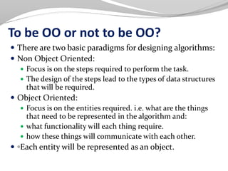 To be OO or not to be OO?
 There are two basic paradigms for designing algorithms:
 Non Object Oriented:
 Focus is on the steps required to perform the task.
 The design of the steps lead to the types of data structures
that will be required.
 Object Oriented:
 Focus is on the entities required. i.e. what are the things
that need to be represented in the algorithm and:
 what functionality will each thing require.
 how these things will communicate with each other.
 ◦Each entity will be represented as an object.
 