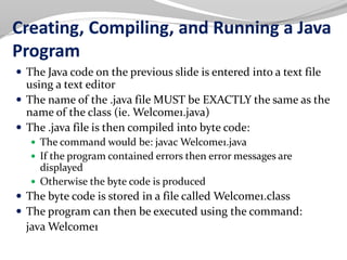 Creating, Compiling, and Running a Java
Program
 The Java code on the previous slide is entered into a text file
using a text editor
 The name of the .java file MUST be EXACTLY the same as the
name of the class (ie. Welcome1.java)
 The .java file is then compiled into byte code:
 The command would be: javac Welcome1.java
 If the program contained errors then error messages are
displayed
 Otherwise the byte code is produced
 The byte code is stored in a file called Welcome1.class
 The program can then be executed using the command:
java Welcome1
 