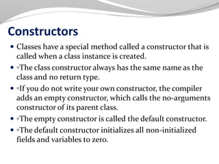 Constructors
 Classes have a special method called a constructor that is
called when a class instance is created.
 ◦The class constructor always has the same name as the
class and no return type.
 ◦If you do not write your own constructor, the compiler
adds an empty constructor, which calls the no-arguments
constructor of its parent class.
 ◦The empty constructor is called the default constructor.
 ◦The default constructor initializes all non-initialized
fields and variables to zero.
 